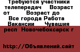 Требуются участники телепередач. › Возраст от ­ 18 › Возраст до ­ 60 - Все города Работа » Вакансии   . Чувашия респ.,Новочебоксарск г.